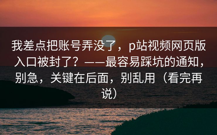 我差点把账号弄没了，p站视频网页版入口被封了？——最容易踩坑的通知，别急，关键在后面，别乱用（看完再说）