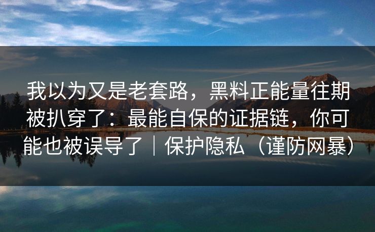 我以为又是老套路，黑料正能量往期被扒穿了：最能自保的证据链，你可能也被误导了｜保护隐私（谨防网暴）