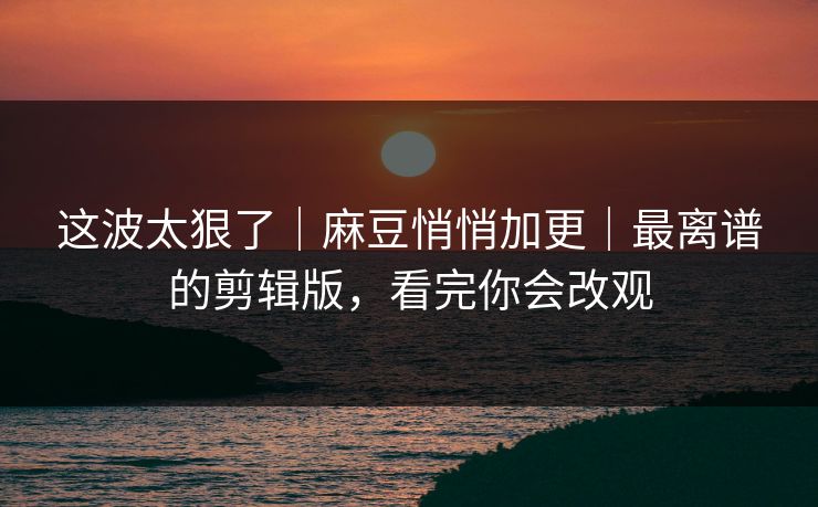 这波太狠了｜麻豆悄悄加更｜最离谱的剪辑版，看完你会改观