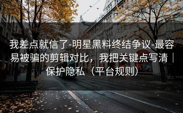 我差点就信了-明星黑料终结争议-最容易被骗的剪辑对比，我把关键点写清｜保护隐私（平台规则）