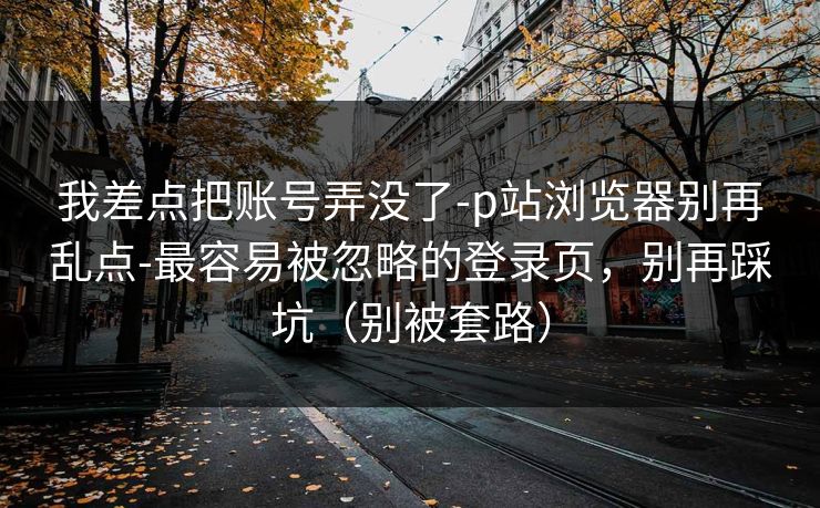 我差点把账号弄没了-p站浏览器别再乱点-最容易被忽略的登录页，别再踩坑（别被套路）