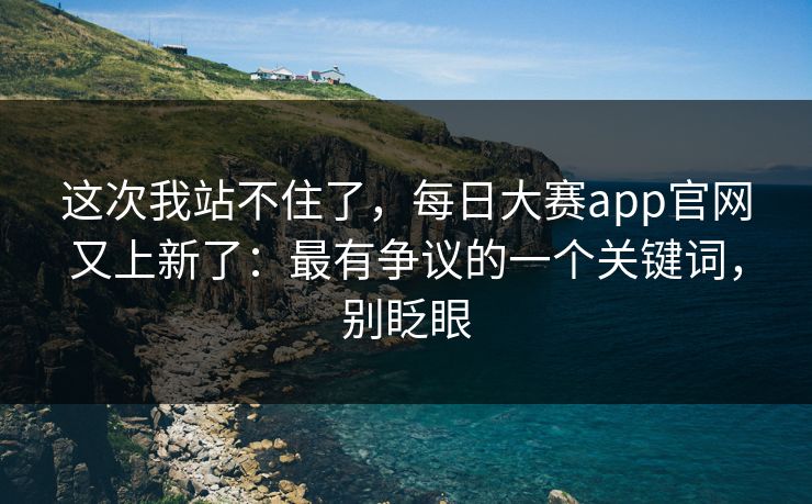 这次我站不住了，每日大赛app官网又上新了：最有争议的一个关键词，别眨眼