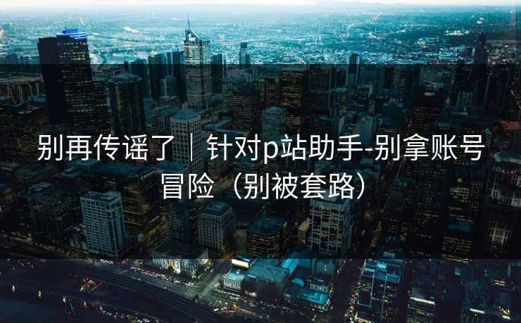 别再传谣了｜针对p站助手-别拿账号冒险（别被套路）
