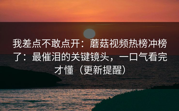 我差点不敢点开：蘑菇视频热榜冲榜了：最催泪的关键镜头，一口气看完才懂（更新提醒）