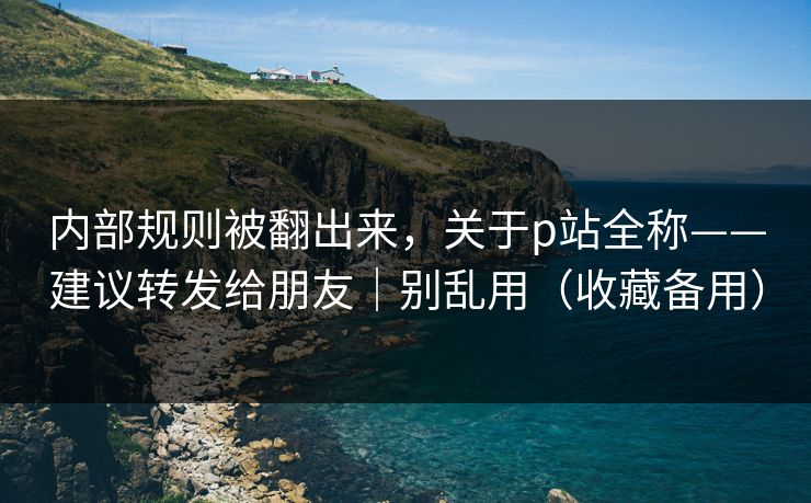 内部规则被翻出来，关于p站全称——建议转发给朋友｜别乱用（收藏备用）
