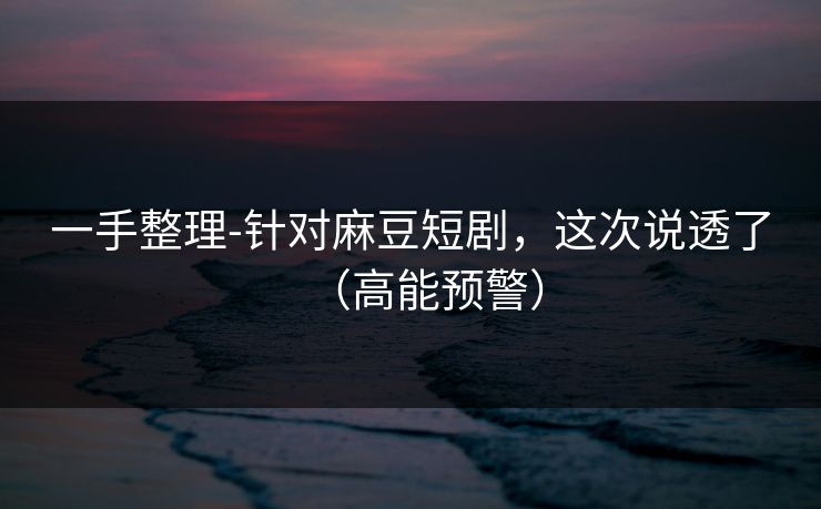 一手整理-针对麻豆短剧，这次说透了（高能预警）