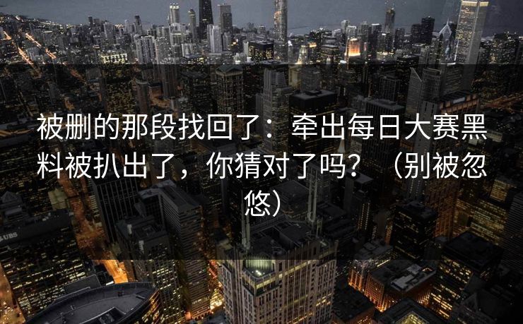 被删的那段找回了：牵出每日大赛黑料被扒出了，你猜对了吗？（别被忽悠）