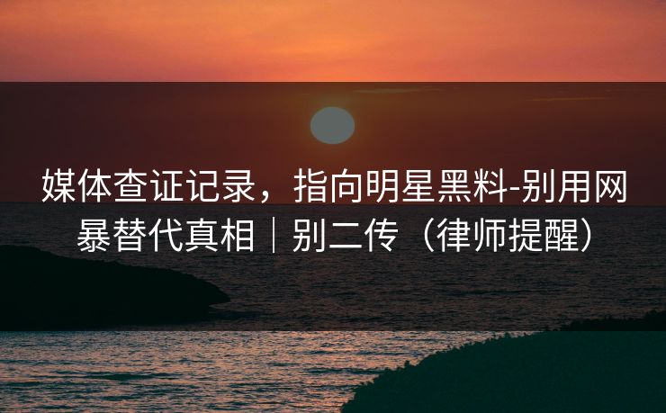 媒体查证记录，指向明星黑料-别用网暴替代真相｜别二传（律师提醒）