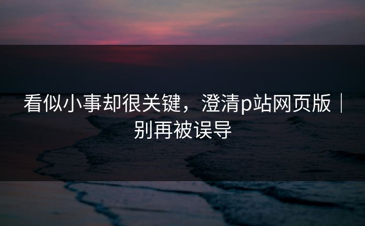 看似小事却很关键,澄清p站网页版|别再被误导 看似小事却很关键,澄清p站网页版|别再被误导