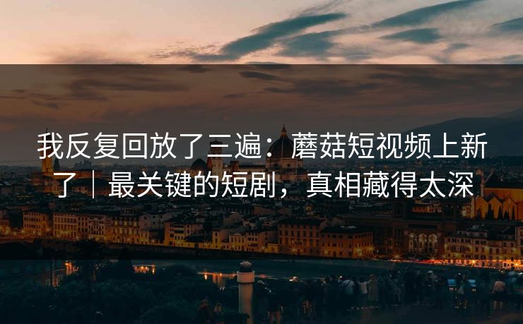 我反复回放了三遍:蘑菇短视频上新了|最关键的短剧,真相藏得太深 我反复回放了三遍:蘑菇短视频上新了|最关键的短剧,真相藏得太深