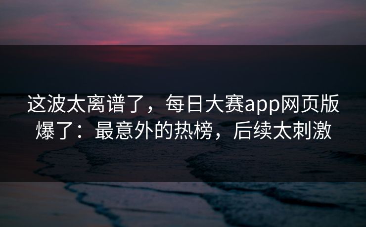 这波太离谱了，每日大赛app网页版爆了：最意外的热榜，后续太刺激