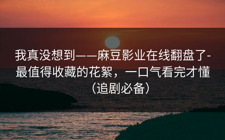 我真没想到——麻豆影业在线翻盘了-最值得收藏的花絮,一口气看完才懂(追剧必备) 我真没想到——麻豆影业在线翻盘了-最值得收藏的花絮,一口气看完才懂(追剧必备)