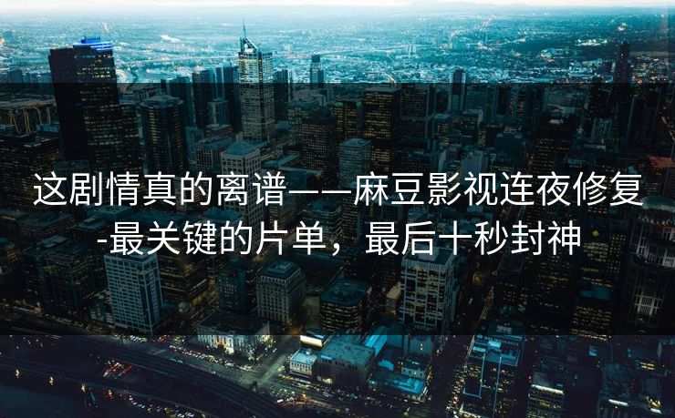 这剧情真的离谱——麻豆影视连夜修复-最关键的片单，最后十秒封神