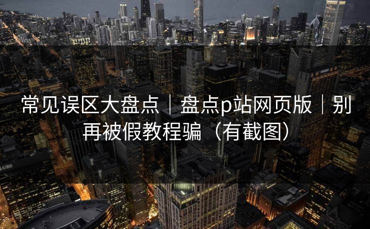 常见误区大盘点|盘点p站网页版|别再被假教程骗(有截图) 常见误区大盘点|盘点p站网页版|别再被假教程骗(有截图)
