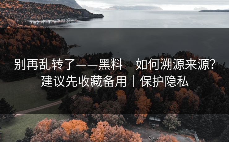 别再乱转了——黑料｜如何溯源来源？建议先收藏备用｜保护隐私