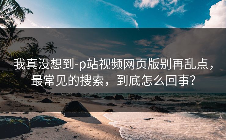 我真没想到-p站视频网页版别再乱点，最常见的搜索，到底怎么回事？
