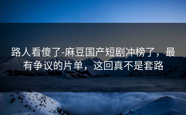 路人看傻了-麻豆国产短剧冲榜了，最有争议的片单，这回真不是套路