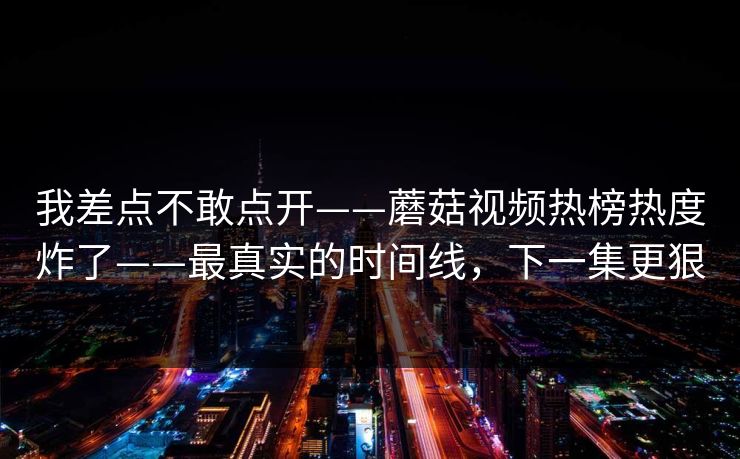 我差点不敢点开——蘑菇视频热榜热度炸了——最真实的时间线，下一集更狠