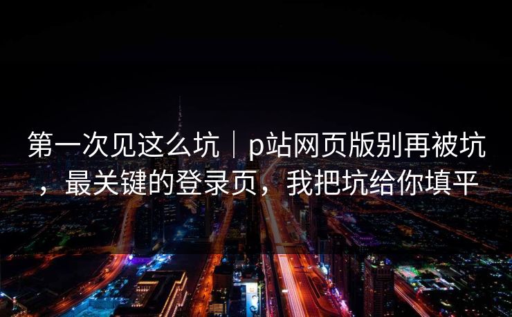 第一次见这么坑｜p站网页版别再被坑，最关键的登录页，我把坑给你填平