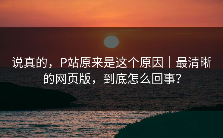 说真的，P站原来是这个原因｜最清晰的网页版，到底怎么回事？