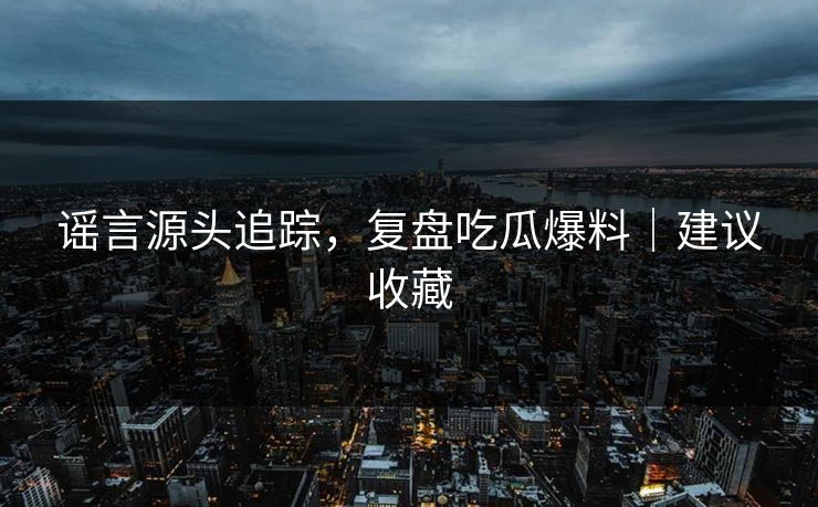 谣言源头追踪,复盘吃瓜爆料|建议收藏 谣言源头追踪,复盘吃瓜爆料|建议收藏