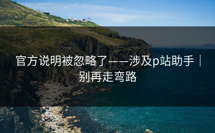 官方说明被忽略了——涉及p站助手|别再走弯路 官方说明被忽略了——涉及p站助手|别再走弯路