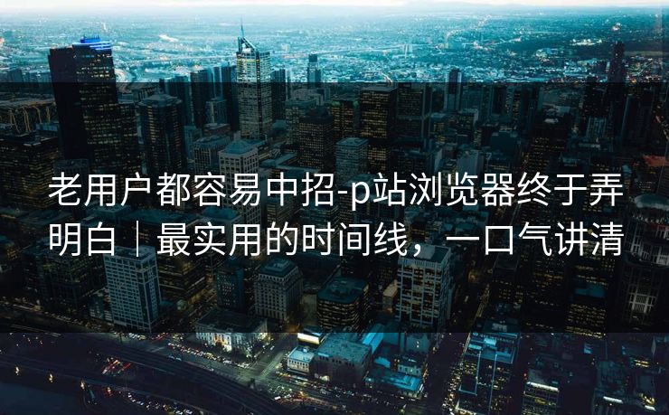 老用户都容易中招-p站浏览器终于弄明白|最实用的时间线,一口气讲清 老用户都容易中招-p站浏览器终于弄明白|最实用的时间线,一口气讲清
