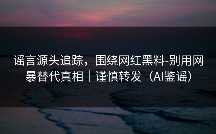 谣言源头追踪，围绕网红黑料-别用网暴替代真相｜谨慎转发（AI鉴谣）
