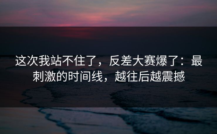 这次我站不住了，反差大赛爆了：最刺激的时间线，越往后越震撼