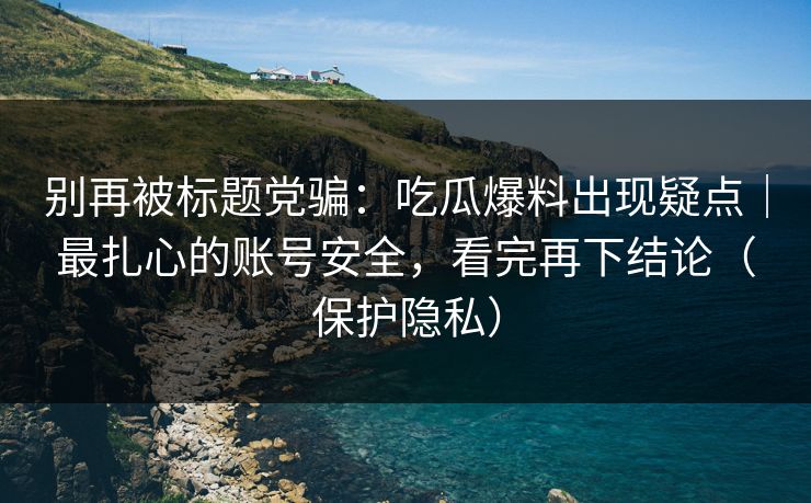 别再被标题党骗：吃瓜爆料出现疑点｜最扎心的账号安全，看完再下结论（保护隐私）