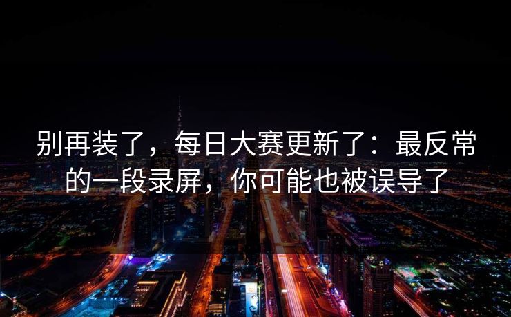 别再装了，每日大赛更新了：最反常的一段录屏，你可能也被误导了