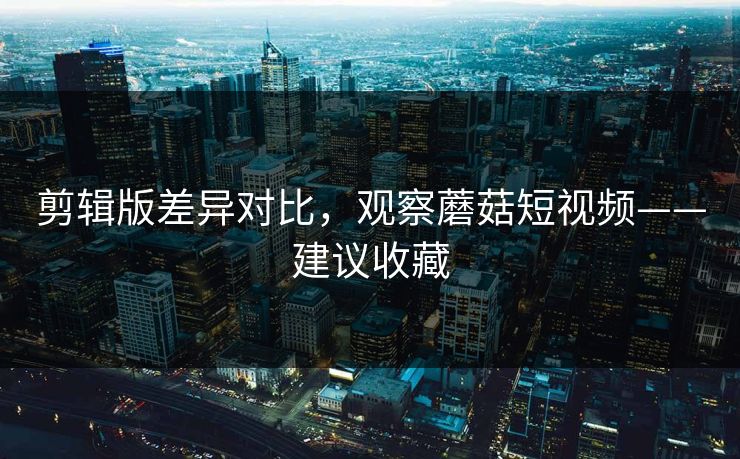 剪辑版差异对比，观察蘑菇短视频——建议收藏