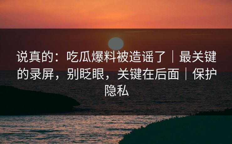 说真的：吃瓜爆料被造谣了｜最关键的录屏，别眨眼，关键在后面｜保护隐私