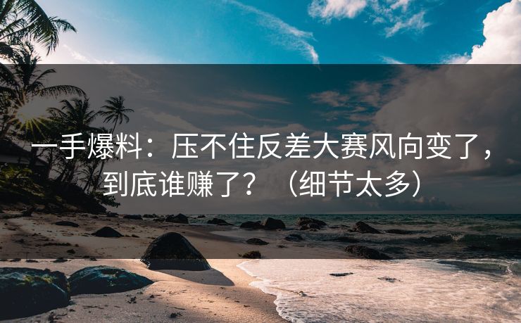 一手爆料：压不住反差大赛风向变了，到底谁赚了？（细节太多）