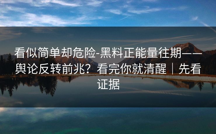 看似简单却危险-黑料正能量往期——舆论反转前兆？看完你就清醒｜先看证据