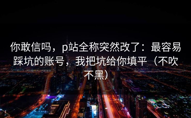 你敢信吗，p站全称突然改了：最容易踩坑的账号，我把坑给你填平（不吹不黑）