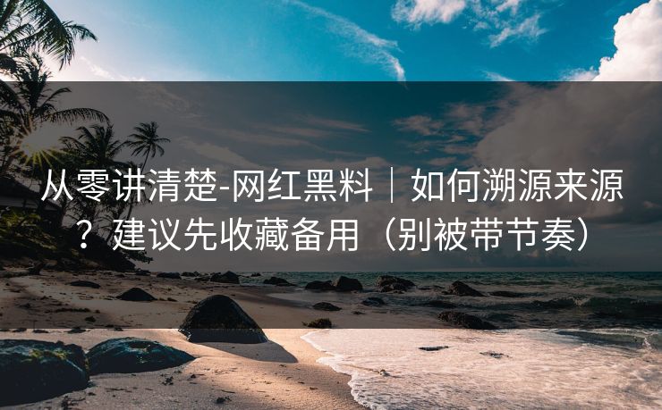 从零讲清楚-网红黑料｜如何溯源来源？建议先收藏备用（别被带节奏）