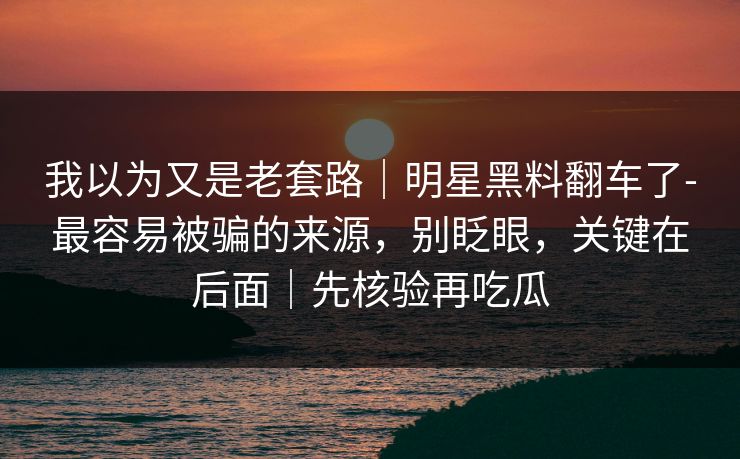 我以为又是老套路｜明星黑料翻车了-最容易被骗的来源，别眨眼，关键在后面｜先核验再吃瓜