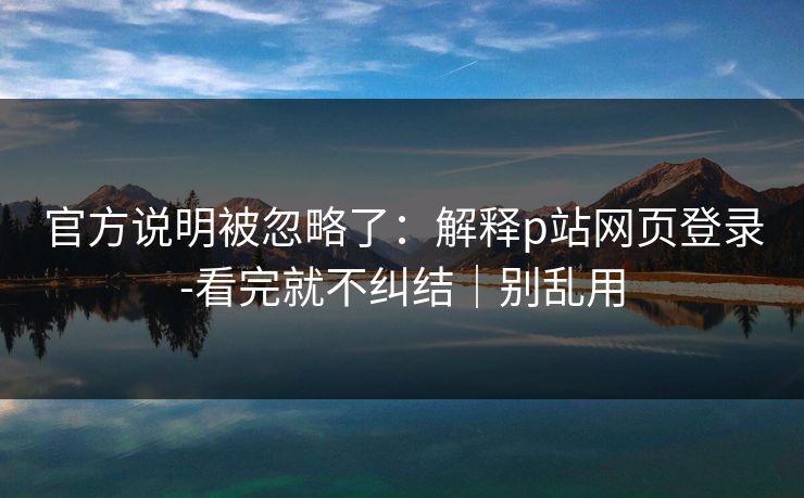 官方说明被忽略了：解释p站网页登录-看完就不纠结｜别乱用