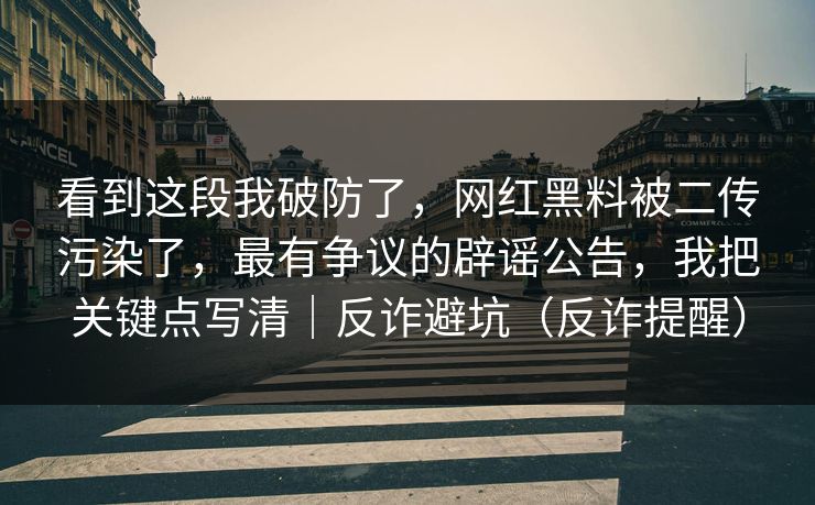 看到这段我破防了，网红黑料被二传污染了，最有争议的辟谣公告，我把关键点写清｜反诈避坑（反诈提醒）