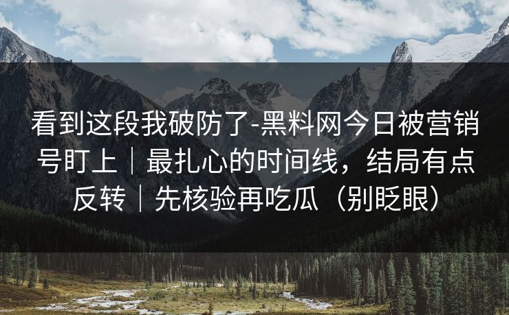 看到这段我破防了-黑料网今日被营销号盯上｜最扎心的时间线，结局有点反转｜先核验再吃瓜（别眨眼）
