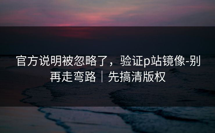 官方说明被忽略了，验证p站镜像-别再走弯路｜先搞清版权