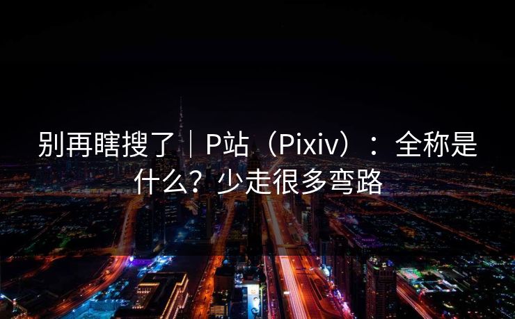 别再瞎搜了｜P站（Pixiv）：全称是什么？少走很多弯路