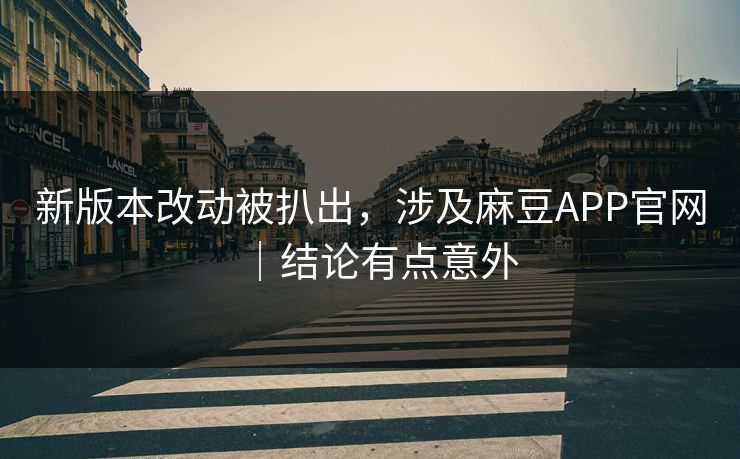 新版本改动被扒出，涉及麻豆APP官网｜结论有点意外