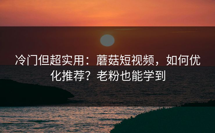 冷门但超实用：蘑菇短视频，如何优化推荐？老粉也能学到