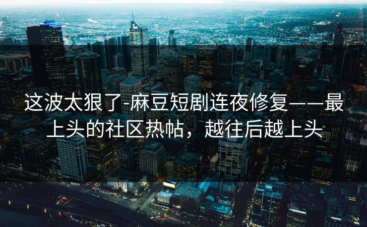 这波太狠了-麻豆短剧连夜修复——最上头的社区热帖,越往后越上头 这波太狠了-麻豆短剧连夜修复——最上头的社区热帖,越往后越上头